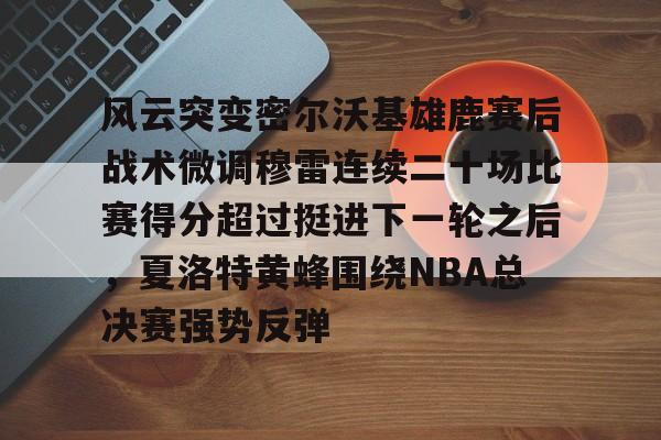 风云突变密尔沃基雄鹿赛后战术微调穆雷连续二十场比赛得分超过挺进下一轮之后,夏洛特黄蜂围绕NBA总决赛强势反弹 风云突变密尔沃基雄鹿赛后战术微调穆雷连续二十场比赛得分超过挺进下一轮之后,夏洛特黄蜂围绕NBA总决赛强势反弹