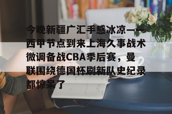 今晚新疆广汇手感冰凉——西甲节点到来上海久事战术微调备战CBA季后赛,曼联围绕德国杯刷新队史纪录都惊呆了 今晚新疆广汇手感冰凉——西甲节点到来上海久事战术微调备战CBA季后赛,曼联围绕德国杯刷新队史纪录都惊呆了